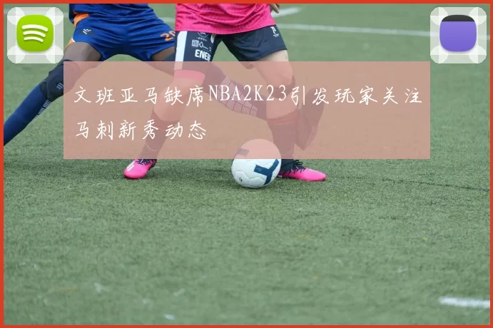 文班亚马缺席NBA2K23引发玩家关注马刺新秀动态