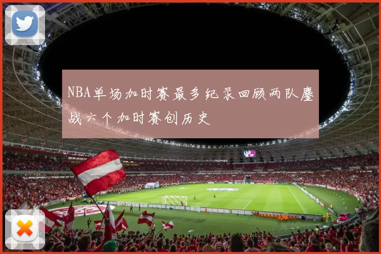 NBA单场加时赛最多纪录回顾两队鏖战六个加时赛创历史
