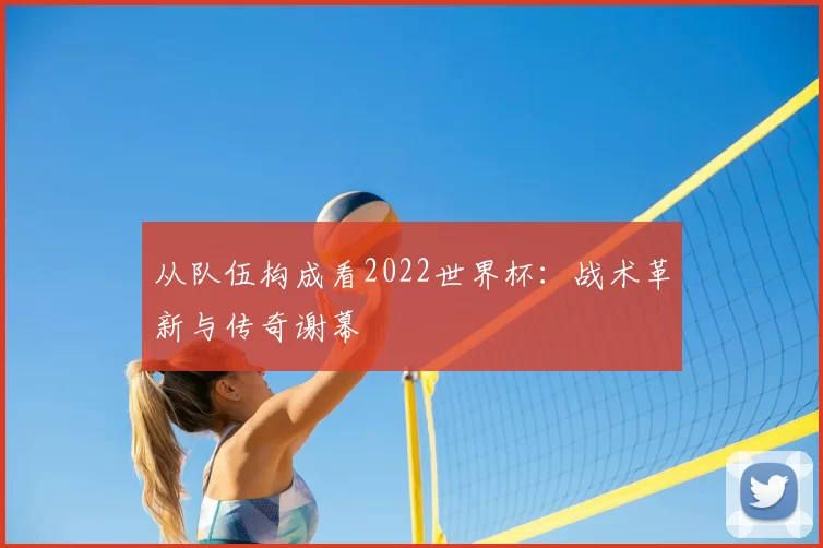 从队伍构成看2022世界杯:战术革新与传奇谢幕