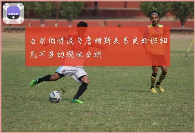 吉尔伯特谈与詹姆斯关系良好但相见不多的现状分析