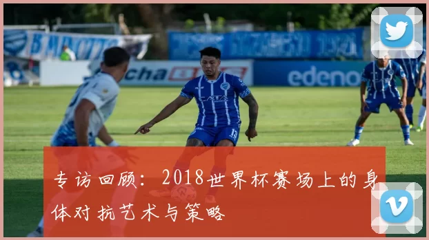 专访回顾:2018世界杯赛场上的身体对抗艺术与策略