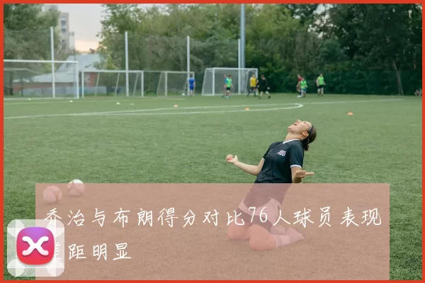 乔治与布朗得分对比76人球员表现差距明显