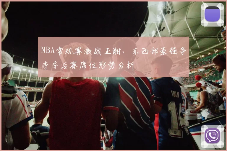 NBA常规赛激战正酣,东西部豪强争夺季后赛席位形势分析