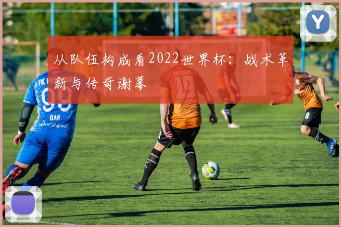 从队伍构成看2022世界杯:战术革新与传奇谢幕