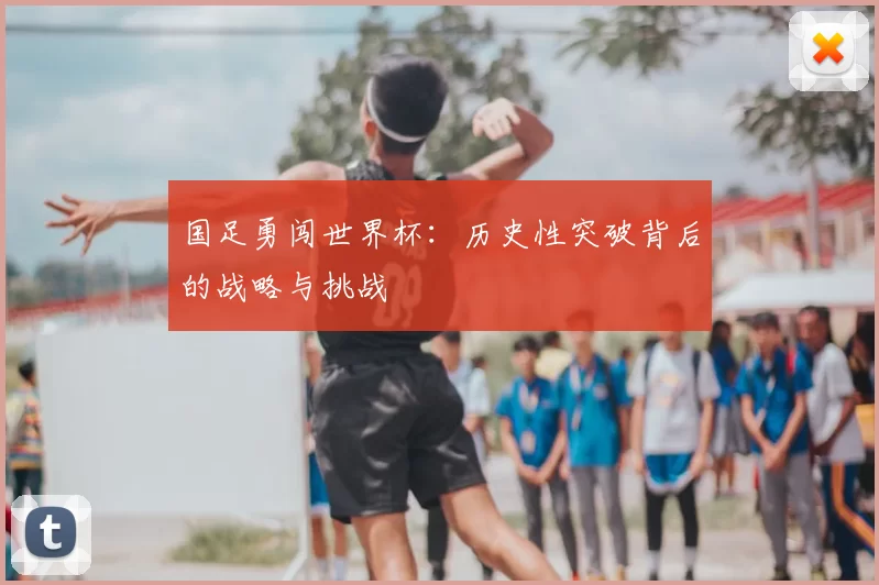 国足勇闯世界杯:历史性突破背后的战略与挑战
