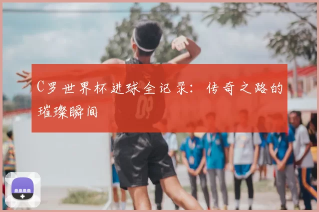 C罗世界杯进球全记录:传奇之路的璀璨瞬间