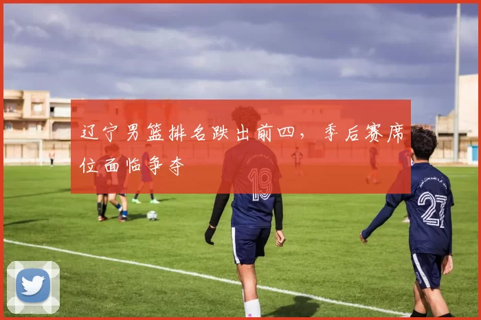 辽宁男篮排名跌出前四，季后赛席位面临争夺