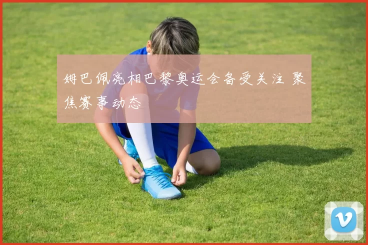 姆巴佩亮相巴黎奥运会备受关注 聚焦赛事动态
