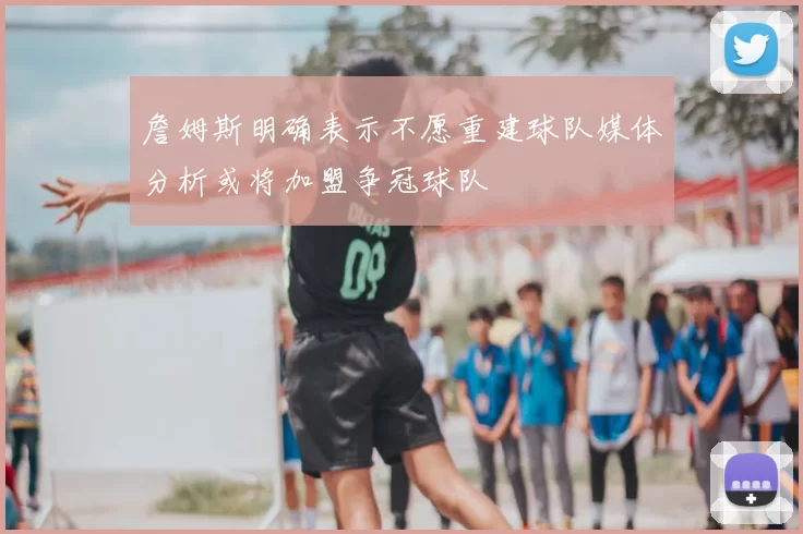 詹姆斯明确表示不愿重建球队媒体分析或将加盟争冠球队