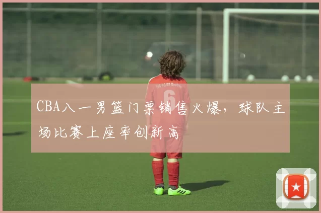 CBA八一男篮门票销售火爆，球队主场比赛上座率创新高