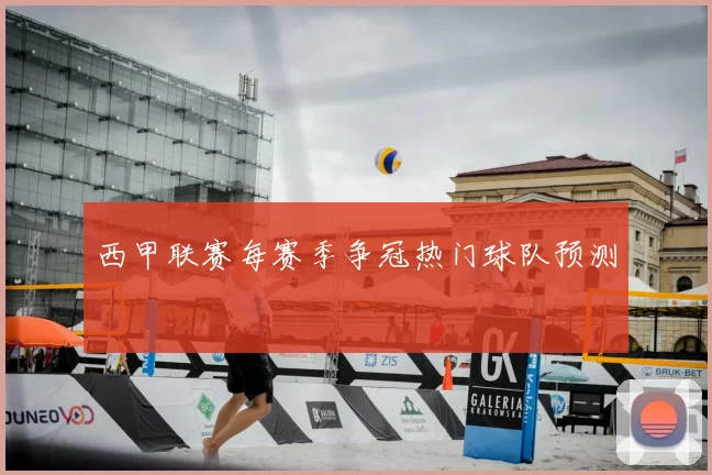 西甲联赛每赛季争冠热门球队预测