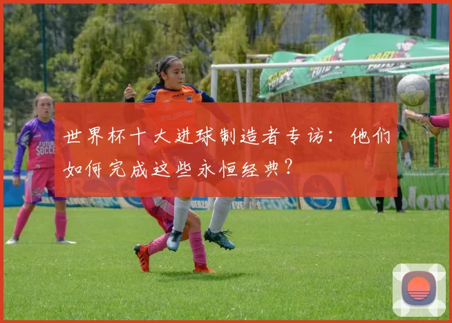 世界杯十大进球制造者专访：他们如何完成这些永恒经典？