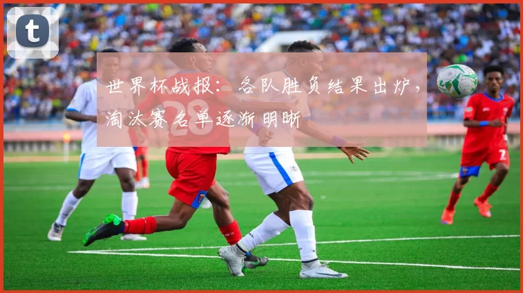 世界杯战报:各队胜负结果出炉,淘汰赛名单逐渐明晰