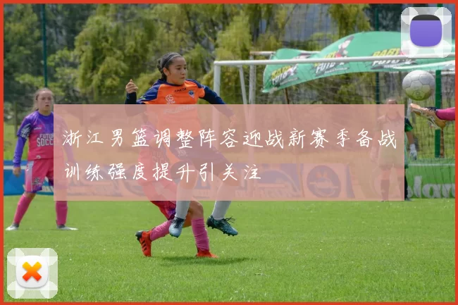 浙江男篮调整阵容迎战新赛季备战训练强度提升引关注