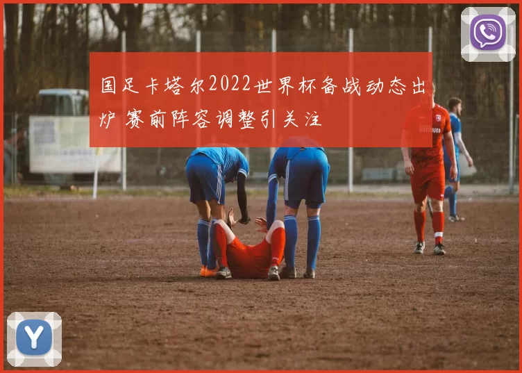 国足卡塔尔2022世界杯备战动态出炉 赛前阵容调整引关注
