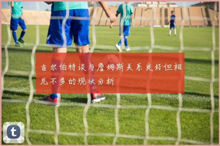 吉尔伯特谈与詹姆斯关系良好但相见不多的现状分析