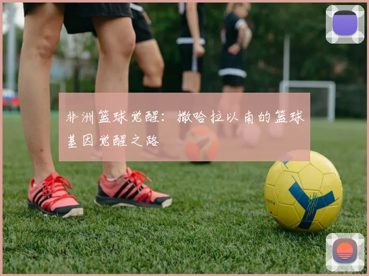 非洲篮球觉醒：撒哈拉以南的篮球基因觉醒之路