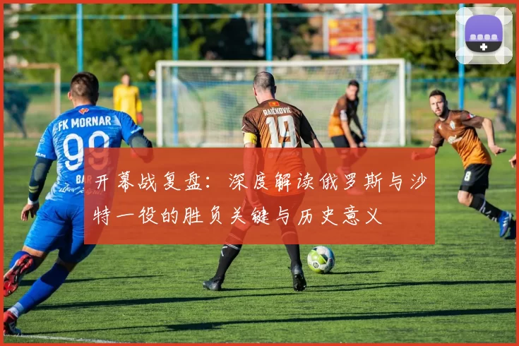 开幕战复盘:深度解读俄罗斯与沙特一役的胜负关键与历史意义