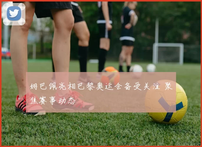 姆巴佩亮相巴黎奥运会备受关注 聚焦赛事动态
