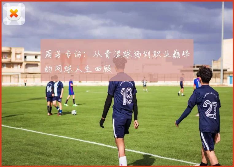 周芳专访：从青涩球场到职业巅峰的网球人生回顾