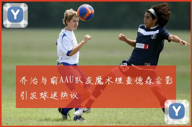 乔治与前AAU队友魔术理查德森合影引发球迷热议