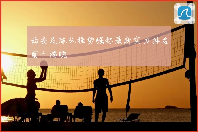 西安足球队强势崛起最新实力排名前十揭晓