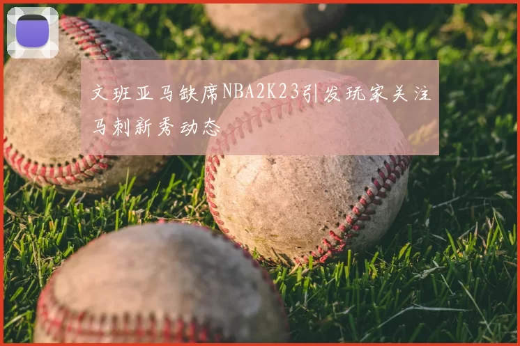文班亚马缺席NBA2K23引发玩家关注马刺新秀动态