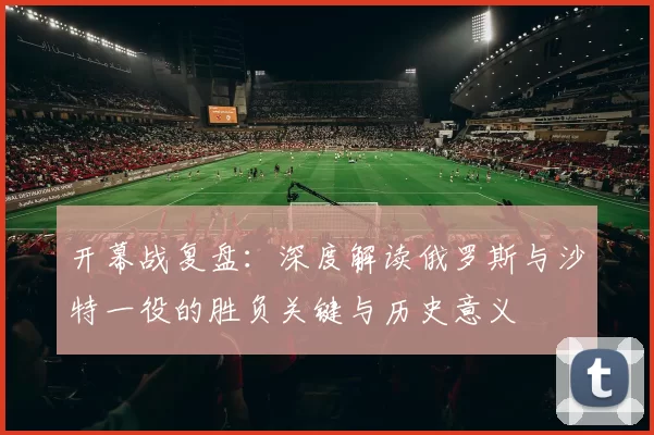 开幕战复盘:深度解读俄罗斯与沙特一役的胜负关键与历史意义