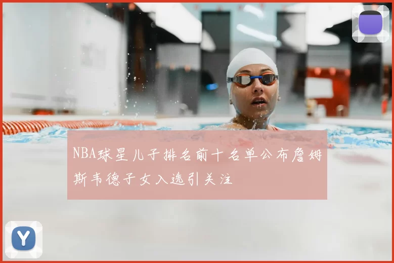 NBA球星儿子排名前十名单公布詹姆斯韦德子女入选引关注