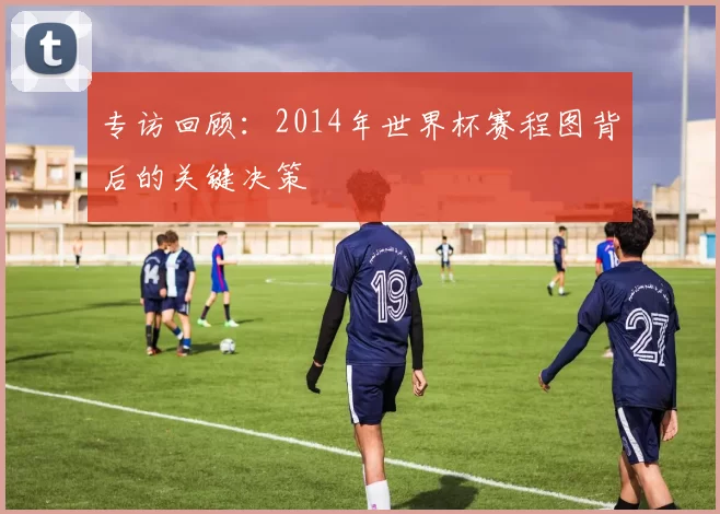 专访回顾：2014年世界杯赛程图背后的关键决策