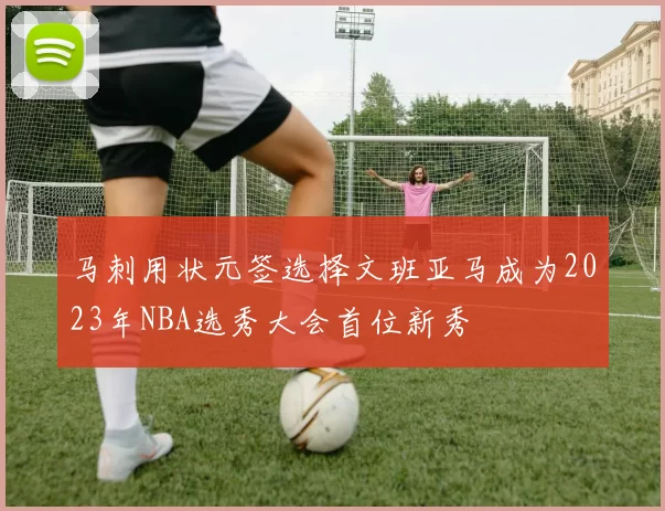 马刺用状元签选择文班亚马成为2023年NBA选秀大会首位新秀