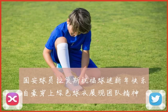 国安球员拉莫斯祝福球迷新年快乐自豪穿上绿色球衣展现团队精神