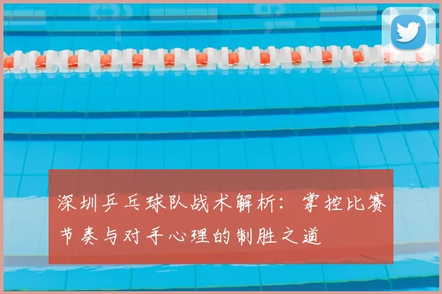 深圳乒乓球队战术解析:掌控比赛节奏与对手心理的制胜之道