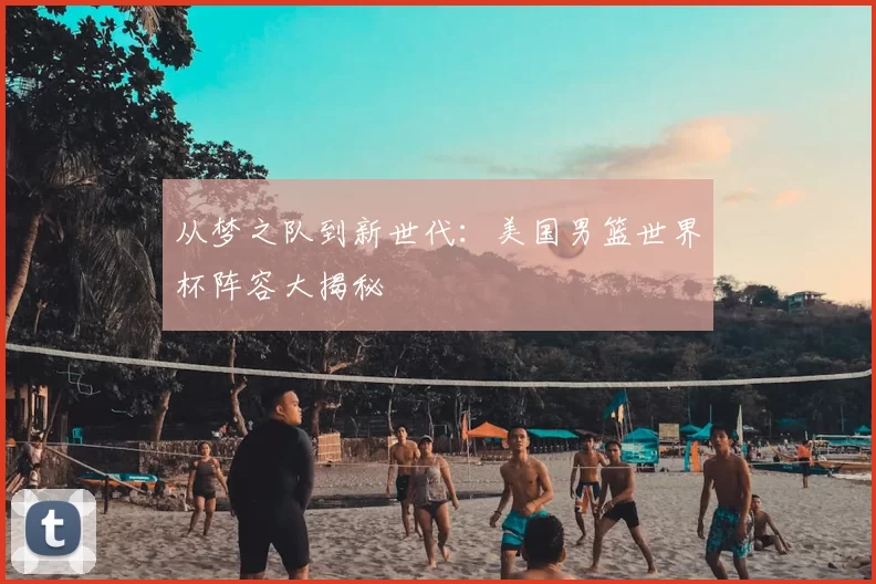 从梦之队到新世代：美国男篮世界杯阵容大揭秘