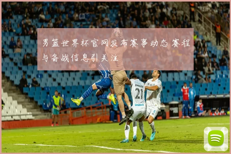 男篮世界杯官网发布赛事动态 赛程与备战信息引关注