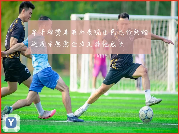 华子称赞库明加表现出色杰伦约翰逊表示愿意全力支持他成长