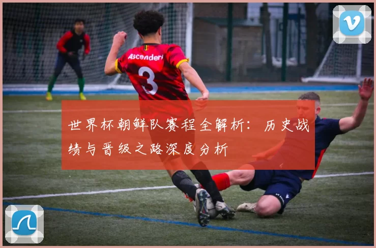 世界杯朝鲜队赛程全解析：历史战绩与晋级之路深度分析