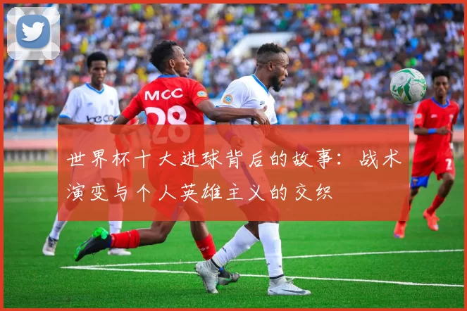 世界杯十大进球背后的故事:战术演变与个人英雄主义的交织