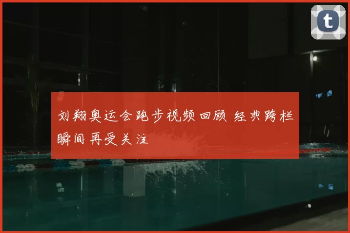 刘翔奥运会跑步视频回顾 经典跨栏瞬间再受关注