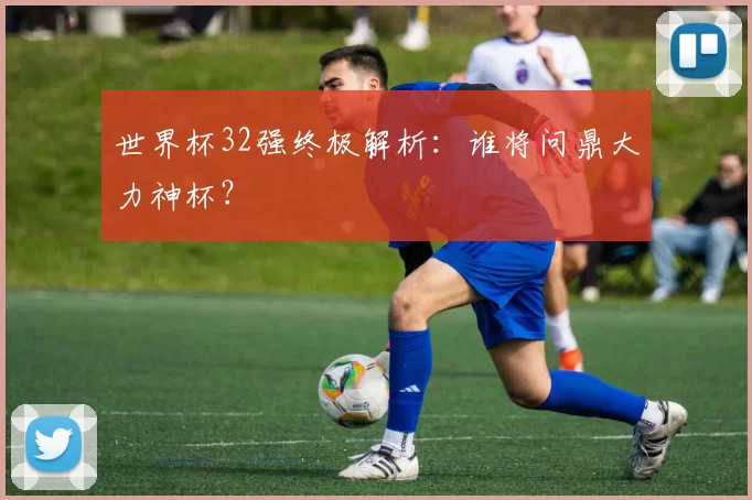 世界杯32强终极解析:谁将问鼎大力神杯?