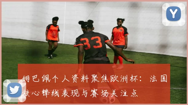 姆巴佩个人资料聚焦欧洲杯:法国核心锋线表现与赛场关注点