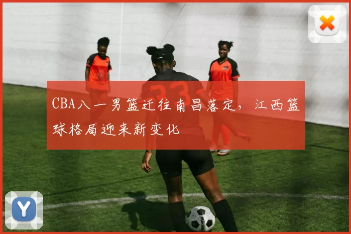 CBA八一男篮迁往南昌落定，江西篮球格局迎来新变化