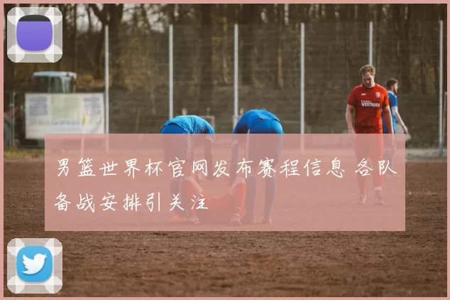 男篮世界杯官网发布赛程信息 各队备战安排引关注