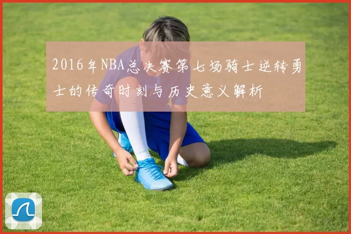 2016年NBA总决赛第七场骑士逆转勇士的传奇时刻与历史意义解析