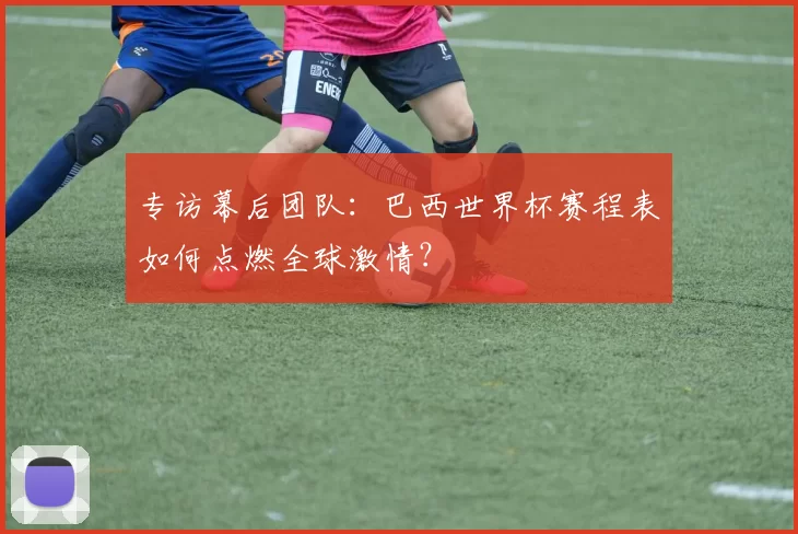专访幕后团队：巴西世界杯赛程表如何点燃全球激情？
