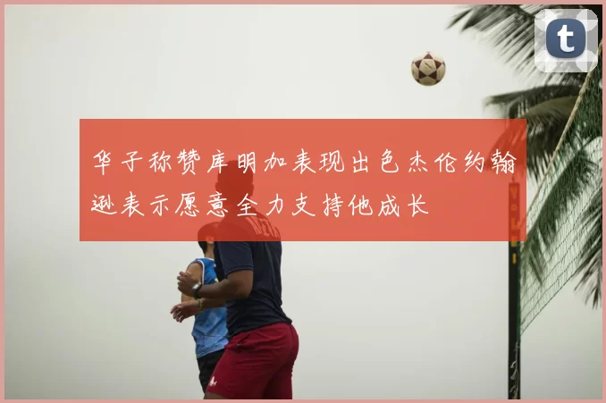 华子称赞库明加表现出色杰伦约翰逊表示愿意全力支持他成长