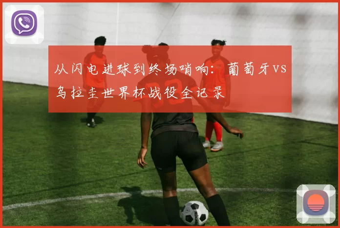 从闪电进球到终场哨响:葡萄牙vs乌拉圭世界杯战役全记录