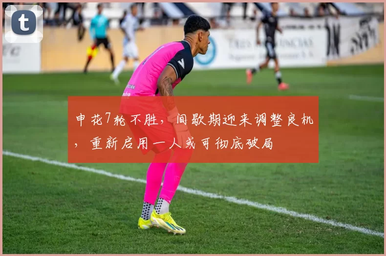 申花7轮不胜，间歇期迎来调整良机，重新启用一人或可彻底破局