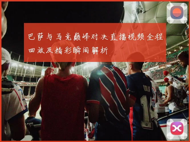 巴萨与马竞巅峰对决直播视频全程回放及精彩瞬间解析
