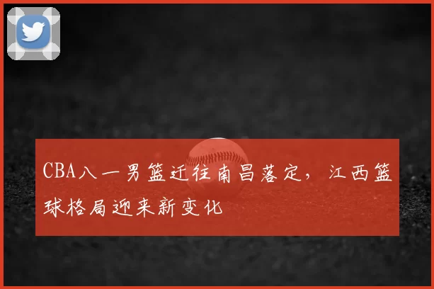 CBA八一男篮迁往南昌落定，江西篮球格局迎来新变化